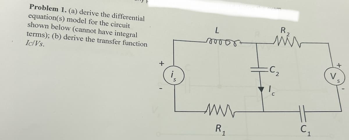 Problem 1. (a) derive the differential
equation(s) model for the circuit
shown below (cannot have integral
terms); (b) derive the transfer function
Ic/Vs.
L
00055+
R₁
ми
C₂
+
S
R₁
C₁
1