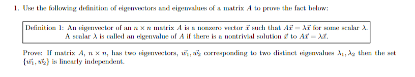 1. Use the following definition of eigenvectors and eigenvalues of a matrix A to prove the fact below:
Definition 1: An eigenvector of an n x n matrix A is a nonzero vector such that AA for some scalar A.
A scalar A is called an eigenvalue of A if there is a nontrivial solution to Az = X.
Prove: If matrix A, nxn, has two eigenvectors, w₁, 2 corresponding to two distinct eigenvalues A₁, A2 then the set
{1, 2} is linearly independent.