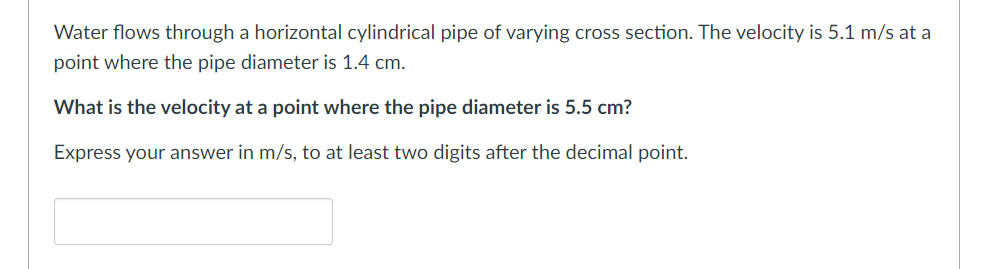 Water flows through a horizontal cylindrical pipe of varying cross section. The velocity is 5.1 m/s at a
point where the pipe diameter is 1.4 cm.
What is the velocity at a point where the pipe diameter is 5.5 cm?
Express your answer in m/s, to at least two digits after the decimal point.