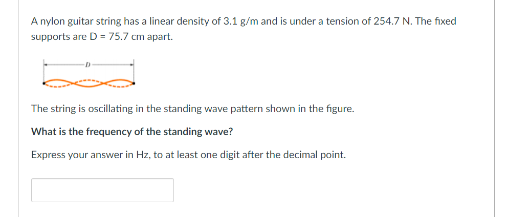 A nylon guitar string has a linear density of 3.1 g/m and is under a tension of 254.7 N. The fixed
supports are D = 75.7 cm apart.
The string is oscillating in the standing wave pattern shown in the figure.
What is the frequency of the standing wave?
Express your answer in Hz, to at least one digit after the decimal point.
