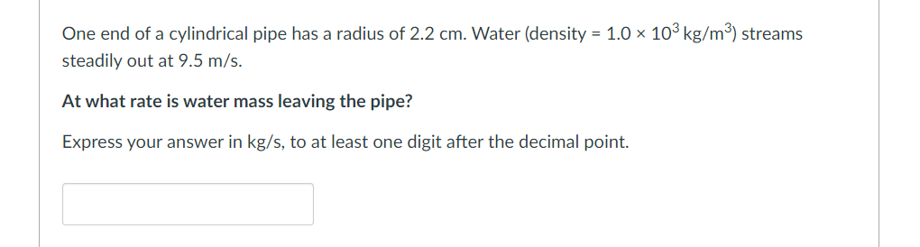 One end of a cylindrical pipe has a radius of 2.2 cm. Water (density = 1.0 × 10³ kg/m³) streams
steadily out at 9.5 m/s.
At what rate is water mass leaving the pipe?
Express your answer in kg/s, to at least one digit after the decimal point.