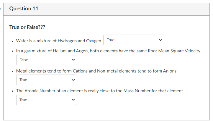 Question 11
True or False???
• Water is a mixture of Hydrogen and Oxygen. True
• In a gas mixture of Helium and Argon, both elements have the same Root Mean Square Velocity.
False
• Metal elements tend to form Cations and Non-metal elements tend to form Anions.
True
• The Atomic Number of an element is really close to the Mass Number for that element.
True
