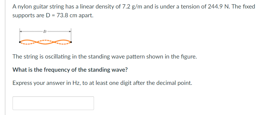 A nylon guitar string has a linear density of 7.2 g/m and is under a tension of 244.9 N. The fixed
supports are D = 73.8 cm apart.
The string is oscillating in the standing wave pattern shown in the figure.
What is the frequency of the standing wave?
Express your answer in Hz, to at least one digit after the decimal point.
