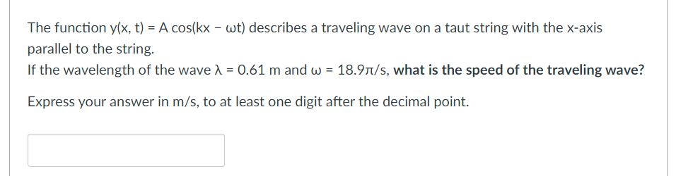 The function y(x, t) = A cos(kx - wt) describes a traveling wave on a taut string with the x-axis
parallel to the string.
If the wavelength of the wave λ = 0.61 m and w = 18.9π/s, what is the speed of the traveling wave?
Express your answer in m/s, to at least one digit after the decimal point.