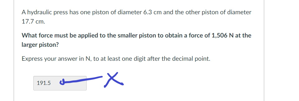 A hydraulic press has one piston of diameter 6.3 cm and the other piston of diameter
17.7 cm.
What force must be applied to the smaller piston to obtain a force of 1,506 N at the
larger piston?
Express your answer in N, to at least one digit after the decimal point.
-X
191.5