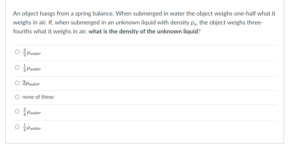 An object hangs from a spring balance. When submerged in water the object weighs one-half what it
weighs in air. If, when submerged in an unknown liquid with density px, the object weighs three-
fourths what it weighs in air, what is the density of the unknown liquid?
OPwater
OPwater
○ 2pwater
O none of these
3
4Pwater
Pwater