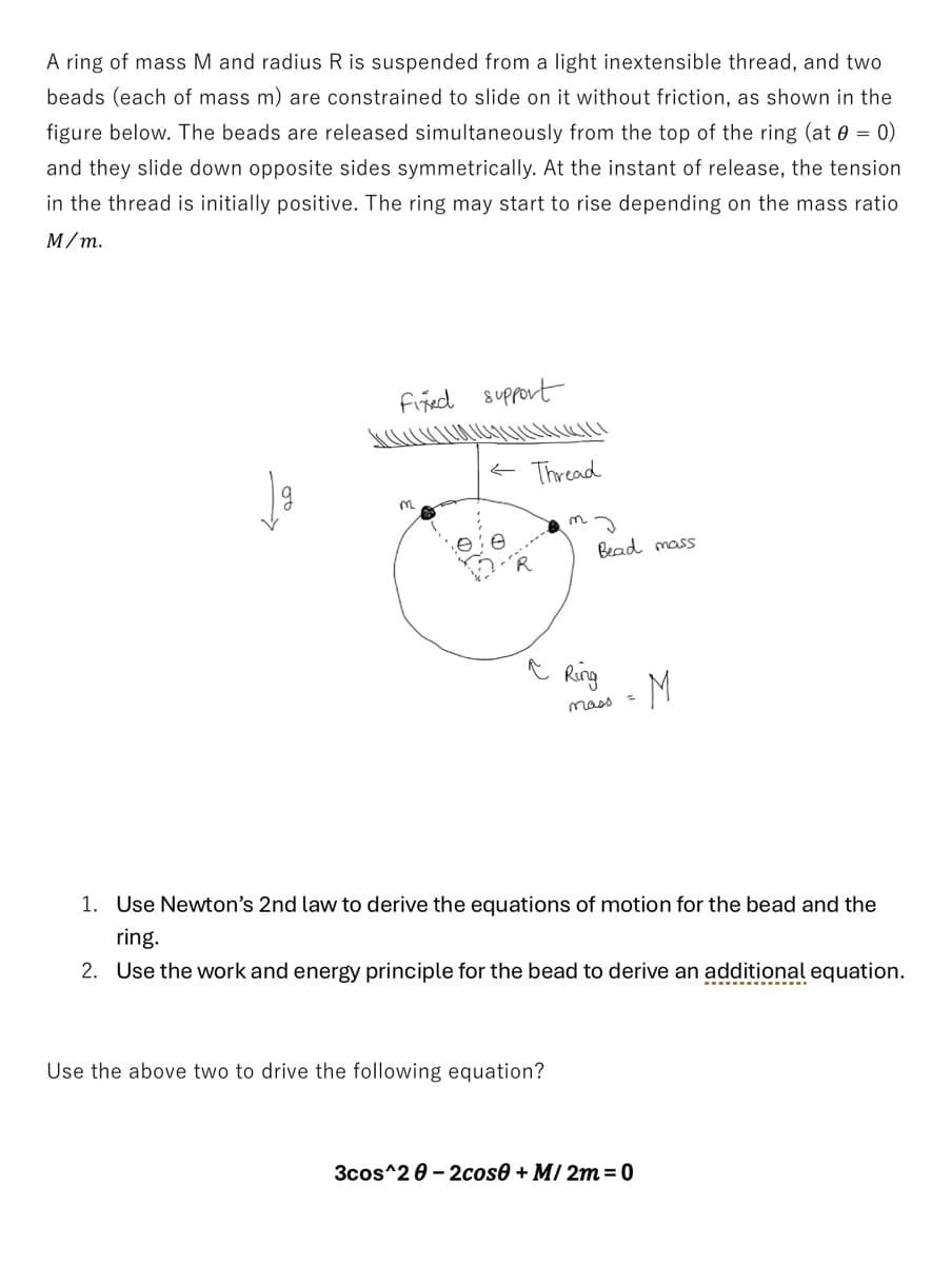 A ring of mass M and radius R is suspended from a light inextensible thread, and two
beads (each of mass m) are constrained to slide on it without friction, as shown in the
figure below. The beads are released simultaneously from the top of the ring (at 0 = 0)
and they slide down opposite sides symmetrically. At the instant of release, the tension
in the thread is initially positive. The ring may start to rise depending on the mass ratio
M/m.
Fixed support
m
Thread
Bead mass
Ring
mass
=
M
1. Use Newton's 2nd law to derive the equations of motion for the bead and the
ring.
2. Use the work and energy principle for the bead to derive an additional equation.
Use the above two to drive the following equation?
3cos^20-2cose + M/2m=0