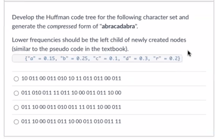 Develop the Huffman code tree for the following character set and
generate the compressed form of "abracadabra".
Lower frequencies should be the left child of newly created nodes
(similar to the pseudo code in the textbook).
{"a" = 0.15, "b" = 0.25, "c" = 0.1, "d" = 0.3, "r" = 0.2}]
10 011 00 011 010 10 11 011 01100 011
011 010 011 11 011 10 00 011 011 10 00
011 10 00 011 010 011 11 011 10 00 011
O 011 1000 011 011 10 00 011 010 011 11