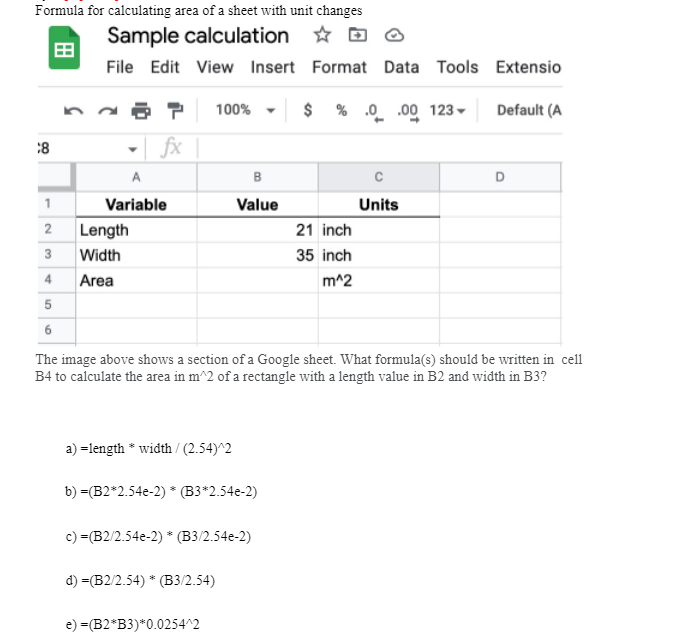 Formula for calculating area of a sheet with unit changes
Sample calculation
File Edit View Insert Format Data Tools Extensio
$% 0.00 123
Default (A
8
2
3
4
5
6
fx |
A
Variable
Length
Width
Area
100%
a) =length*width/(2.54)^2
B
Value
b) =(B2*2.54e-2) * (B3*2.54e-2)
The image above shows a section of a Google sheet. What formula(s) should be written in cell
B4 to calculate the area in m^2 of a rectangle with a length value in B2 and width in B3?
c) =(B2/2.54e-2)* (B3/2.54e-2)
d) =(B2/2.54) * (B3/2.54)
e) =(B2*B3)*0.0254^2
21 inch
35 inch
m^2
Units
D