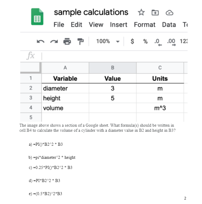 fx |
1
2
3
sample calculations
✩
File Edit View Insert Format Data T
A
Variable
diameter
height
volume
a) =PI()*B2^2 * B3
b) =pi* diameter^2 * height
c) =0.25*PI()*B2^2 * B3
d) =PI*B2^2 * B3
100%
4
5
The image above shows a section of a Google sheet. What formula(s) should be written in
cell B4 to calculate the volume of a cylinder with a diameter value in B2 and height in B3?
e) =(0.5*B2)^2*B3
B
Value
3
5
$ % .0 .00 12:
C
Units
m
m
m^3
2