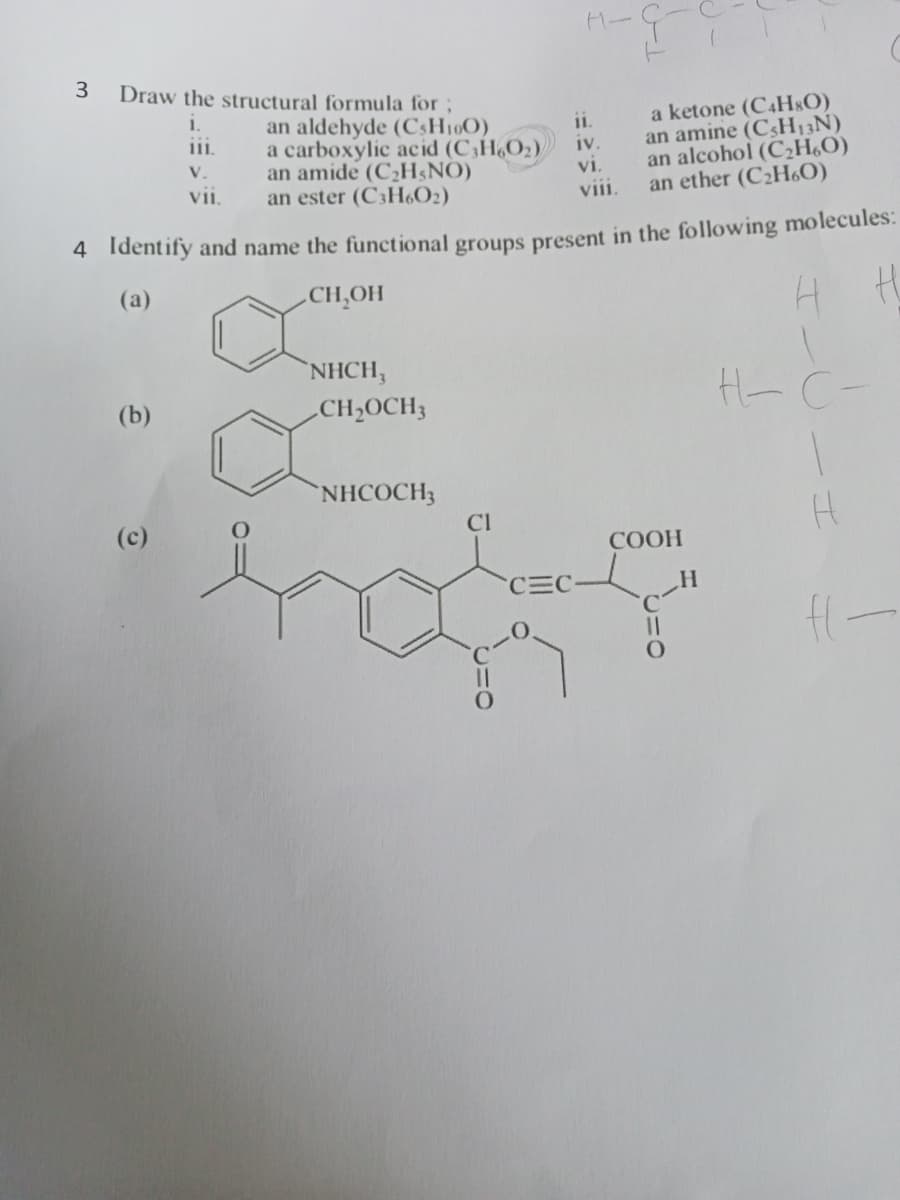 3
Draw the structural formula for ;
a ketone (C4H$O)
an amine (C3H13N)
an alcohol (C¿H,O)
an ether (C2H6O)
i.
11.
an aldehyde (C3H190)
a carboxylic acid (C,H,O2)/
an amide (C2H$NO)
an ester (C3H6O2)
i.
iv.
V.
vi.
viii.
vii.
4 Identify and name the functional groups present in the following molecules:
(a)
CH,OH
NHCH,
(b)
CH2OCH3
H- C-
NHCOCH3
(c)
CI
СООН
CEC
