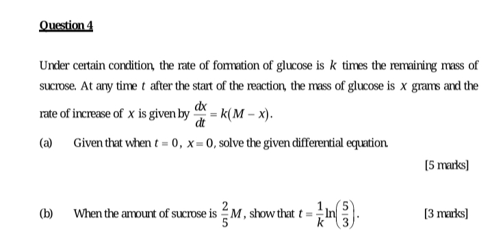 Question 4
Under certain condition, the rate of formation of glucose is k times the remaining mass of
sucrose. At ary timet after the start of the reaction, the mass of glucose is x grams and the
dx
rate of increase of x is given by
= k(M – x).
dt
(a)
Given that when t = 0, x=0, solve the given differential equation
[5 marks]
(b)
When the amount of sucrose is M , show that t =
In
[3 marks]
k
3
