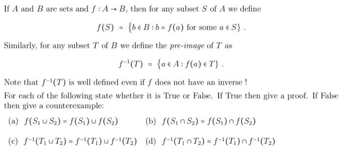 If A and B are sets and f: A→ B, then for any subset S of A we define
f(S) = {be B: b= f(a) for some a € S}.
Similarly, for any subset T of B we define the pre-image of T as
f(T) = {ae A: f(a) e T}.
Note that f-¹(T) is well defined even if f does not have an inverse!
For each of the following state whether it is True or False. If True then give a proof. If False
then give a counterexample:
(a) f(S₁US₂) = f(S₁) u f(S₂)
(b) f(Sin S₂) = f(S₁) nf (S₂)
(c) f¹(T₁UT₂) = f¹(T₁)uf-¹(T₂) (d) f-¹(T₁T₂) = f-¹(T₁) nf-¹(T₂)