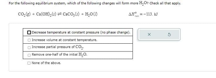 For the following equilibrium system, which of the following changes will form more H₂O? Check all that apply.
CO₂(g) + Ca(OH)₂ (s) = CaCO3(s) + H₂O (1)
AH =-113. kJ
rxn
Decrease temperature at constant pressure (no phase change).
Increase volume at constant temperature.
Increase partial pressure of CO₂.
Remove one-half of the initial H₂O.
None of the above.