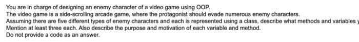 You are in charge of designing an enemy character of a video game using OOP.
The video game is a side-scrolling arcade game, where the protagonist should evade numerous enemy characters.
Assuming there are five different types of enemy characters and each is represented using a class, describe what methods and variables
Mention at least three each. Also describe the purpose and motivation of each variable and method.
Do not provide a code as an answer.