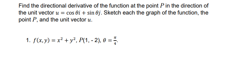 Find the directional derivative of the function at the point P in the direction of
the unit vector u = cos ôi + sin 0j. Sketch each the graph of the function, the
point P, and the unit vector u.
1. f(x,y) = x² + y², P(1, - 2), 0 = .
