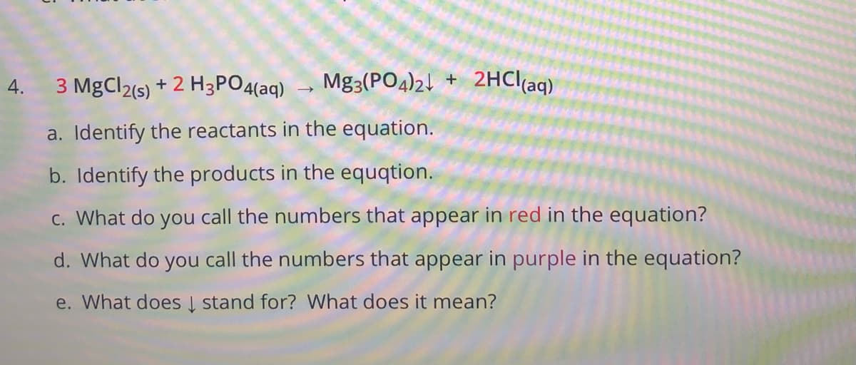 3 MgCl2(s) + 2 H3PO4(aq)
Mg3(PO4)24 +
2HCI(aq)
4.
a. Identify the reactants in the equation.
b. Identify the products in the equqtion.
c. What do you call the numbers that appear in red in the equation?
d. What do you call the numbers that appear in purple in the equation?
e. What does Į stand for? What does it mean?

