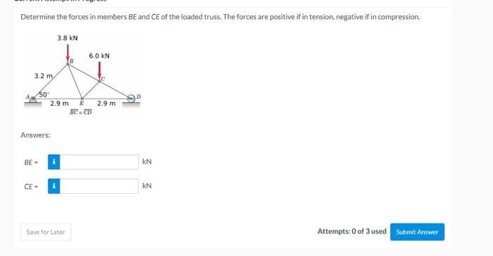 Determine the forces in members BE and CE of the loaded truss. The forces are positive if in tension, negative if in compression.
3.2 m
50°
Answers:
BE=
CE=
2.9 m
3.8 kN
i
Save for Later
6.0 KN
E
BC=CD
2.9 m
KN
KN
Attempts: 0 of 3 used
Submit Answer