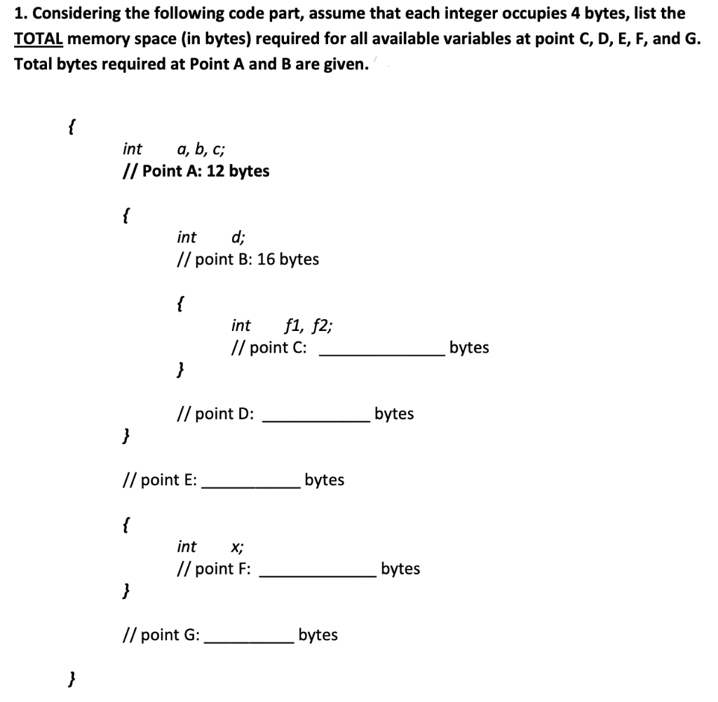 1. Considering the following code part, assume that each integer occupies 4 bytes, list the
TOTAL memory space (in bytes) required for all available variables at point C, D, E, F, and G.
Total bytes required at Point A and B are given.
{
}
int a, b, c;
// Point A: 12 bytes
{
int d;
// point B: 16 bytes
{
{
}
}
// point E:
// point D:
int f1, f2;
// point C:
int X;
// point F:
}
// point G:
bytes
bytes
bytes
bytes
bytes