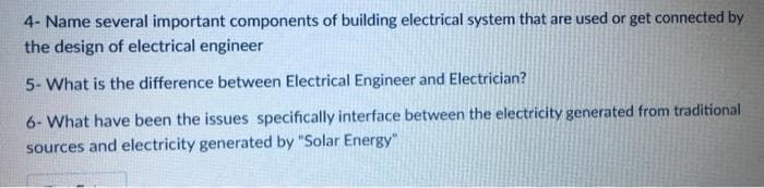 4- Name several important components of building electrical system that are used or get connected by
the design of electrical engineer
5- What is the difference between Electrical Engineer and Electrician?
6- What have been the issues specifically interface between the electricity generated from traditional
sources and electricity generated by "Solar Energy"