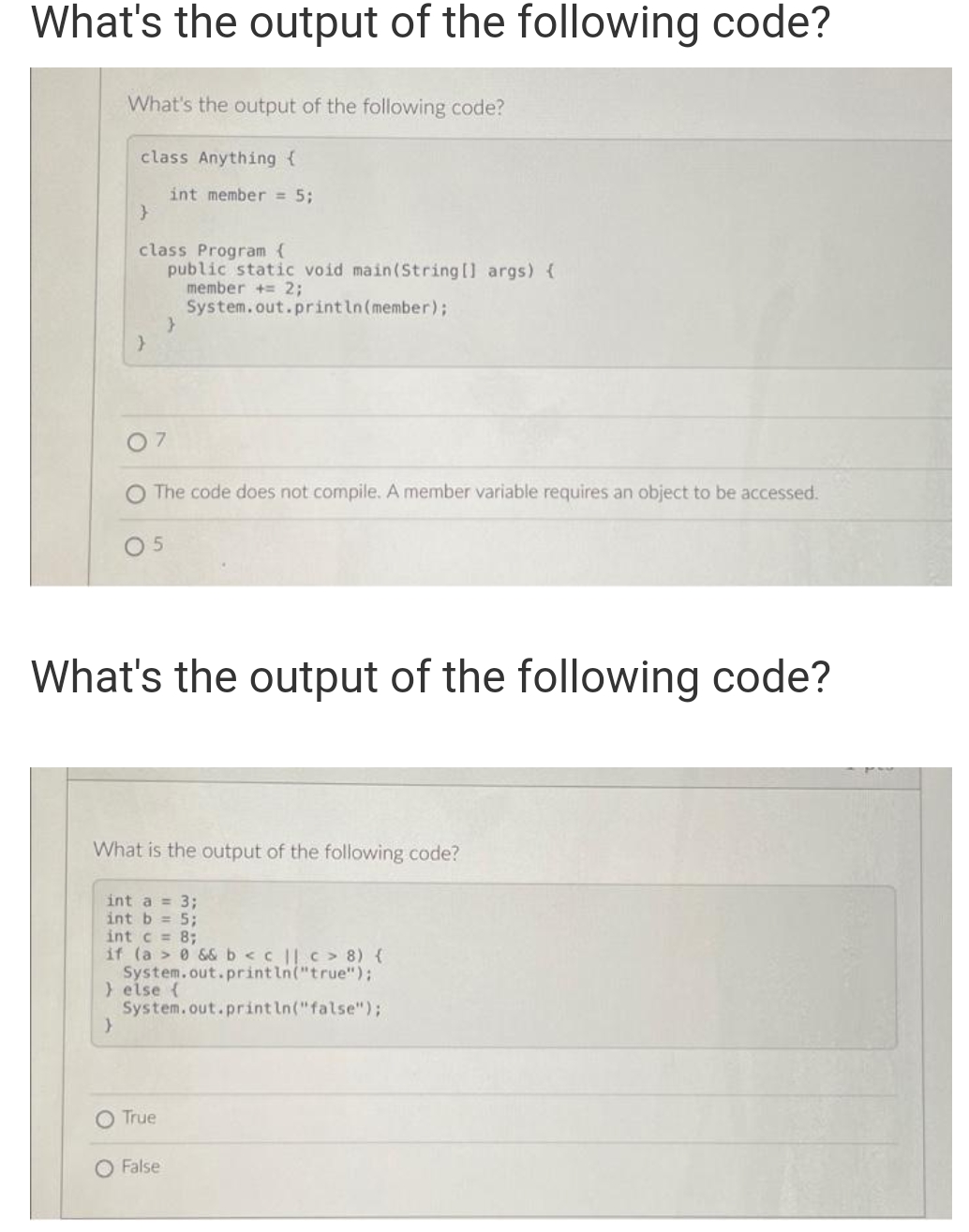 What's the output of the following code?
What's the output of the following code?
class Anything {
}
class Program {
public static void main(String[] args) {
member += 2;
System.out.println (member);
}
07
5
int member = 5;
The code does not compile. A member variable requires an object to be accessed.
}
What's the output of the following code?
What is the output of the following code?
O True
int a = 3;
int b = 5;
int c = 8;
if (a> 0 && b < c || c> 8) {
System.out.println("true");
} else {
System.out.println("false");
}
O False