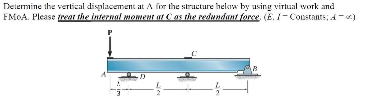 Determine the vertical displacement at A for the structure below by using virtual work and
FMoA. Please treat the internal moment at C as the redundant force. (E, I = Constants; A = ∞)
A
P
wit
40-50
L
3
L
2
L
2
B