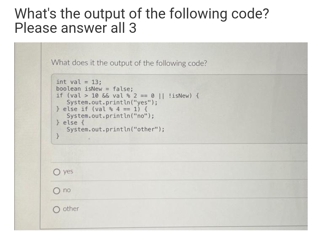 What's the output of the following code?
Please answer all 3
What does it the output of the following code?
int val = 13;
boolean isNew = false;
if (val > 10 && val % 2 == 0 || !isNew) {
System.out.println("yes");
} else if (val % 4 == 1) {
System.out.println("no");
} else {
System.out.println("other");
}
yes
no
other