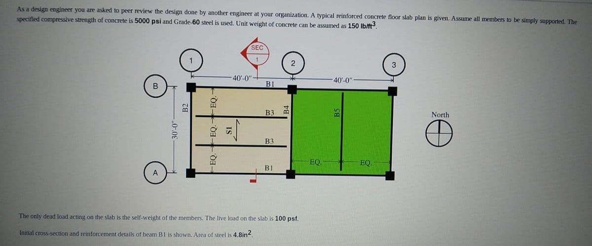 As a design engineer you are asked to peer review the design done by another engineer at your organization. A typical reinforced concrete floor slab plan is given. Assume all members to be simply supported. The
specified compressive strength of concrete is 5000 psi and Grade-60 steel is used. Unit weight of concrete can be assumed as 150 lb/ft³.
B
30'-0"-
B2
-EQ.- EQ.
-EQ.
SEC
1
-40'-0"
IS
B1
B3
B3
B1
2
The only dead load acting on the slab is the self-weight of the members. The live load on the slab is 100 psf.
Initial cross-section and reinforcement details of beam B1 is shown. Area of steel is 4.8in².
EQ.
40'-0"
B
EQ.
North