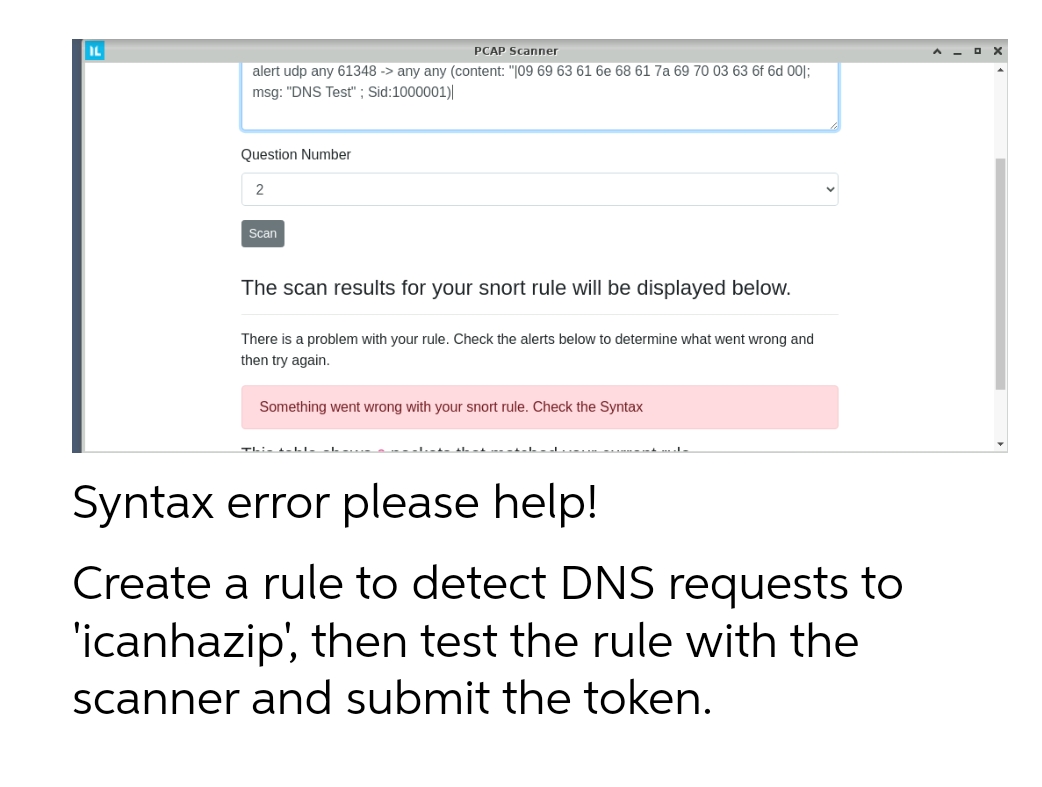 IL
PCAP Scanner
alert udp any 61348 -> any any (content: "109 69 63 61 6e 68 61 7a 69 70 03 63 6f 6d 001;
msg: "DNS Test"; Sid:1000001)
Question Number
2
Scan
The scan results for your snort rule will be displayed below.
There is a problem with your rule. Check the alerts below to determine what went wrong and
then try again.
Something went wrong with your snort rule. Check the Syntax
Syntax error please help!
Create a rule to detect DNS requests to
'icanhazip', then test the rule with the
scanner and submit the token.
O
X