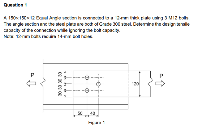 Question 1
A 150x150×12 Equal Angle section is connected to a 12-mm thick plate using 3 M12 bolts.
The angle section and the steel plate are both of Grade 300 steel. Determine the design tensile
capacity of the connection while ignoring the bolt capacity.
Note: 12-mm bolts require 14-mm bolt holes.
P
↑
30 30 30 30
tto
ato
→
I
50
40
Figure 1
120
a