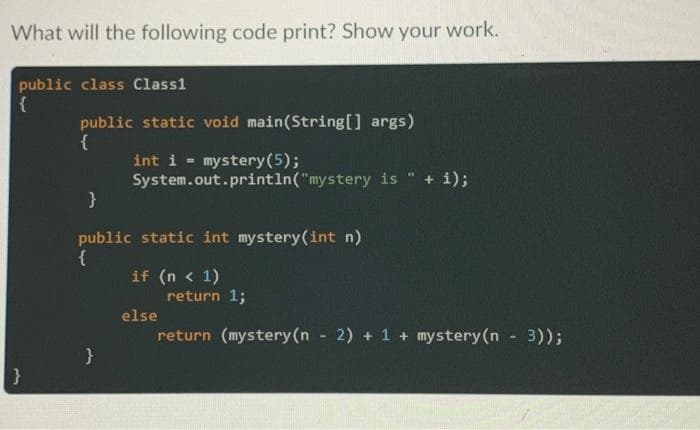 What will the following code print? Show your work.
public class Class1
{
public static void main(String[] args)
{
int i mystery (5);
System.out.println("mystery is
}
public static int mystery (int n)
{
}
if (n < 1)
+ i);
return 1;
return (mystery (n - 2) + 1 + mystery (n - 3));
else