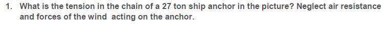 1. What is the tension in the chain of a 27 ton ship anchor in the picture? Neglect air resistance
and forces of the wind acting on the anchor.
