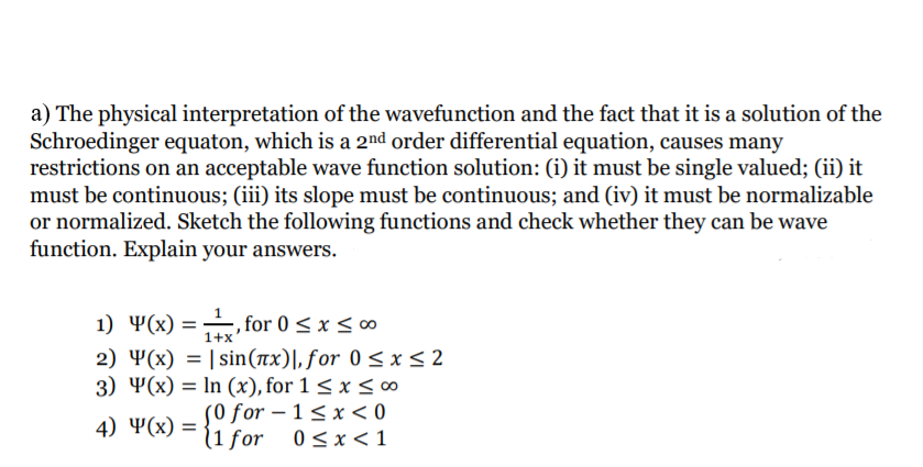 a) The physical interpretation of the wavefunction and the fact that it is a solution of the
Schroedinger equaton, which is a 2nd order differential equation, causes many
restrictions on an acceptable wave function solution: (i) it must be single valued; (ii) it
must be continuous; (iii) its slope must be continuous; and (iv) it must be normalizable
or normalized. Sketch the following functions and check whether they can be wave
function. Explain your answers.
1) 4(x) = for 0 < x <∞
2) Y(x) = | sin(nx)|, for 0 < x< 2
3) Ҹ(x) %3D In (x), for 1 < x < 0o
S0 for – 1 < x < 0
(1 for 0<x<1
1+x
4) Ҹ(x) 3D
