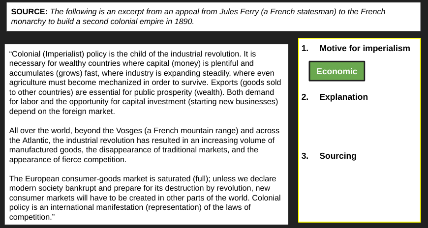 SOURCE: The following is an excerpt from an appeal from Jules Ferry (a French statesman) to the French
monarchy to build a second colonial empire in 1890.
"Colonial (Imperialist) policy is the child of the industrial revolution. It is
necessary for wealthy countries where capital (money) is plentiful and
accumulates (grows) fast, where industry is expanding steadily, where even
agriculture must become mechanized in order to survive. Exports (goods sold
to other countries) are essential for public prosperity (wealth). Both demand
for labor and the opportunity for capital investment (starting new businesses)
depend on the foreign market.
All over the world, beyond the Vosges (a French mountain range) and across
the Atlantic, the industrial revolution has resulted in an increasing volume of
manufactured goods, the disappearance of traditional markets, and the
appearance of fierce competition.
The European consumer-goods market is saturated (full); unless we declare
modern society bankrupt and prepare for its destruction by revolution, new
consumer markets will have to be created in other parts of the world. Colonial
policy is an international manifestation (representation) of the laws of
competition."
1. Motive for imperialism
Economic
2. Explanation
3. Sourcing
