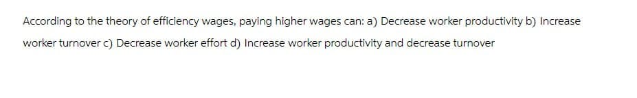 According to the theory of efficiency wages, paying higher wages can: a) Decrease worker productivity b) Increase
worker turnover c) Decrease worker effort d) Increase worker productivity and decrease turnover