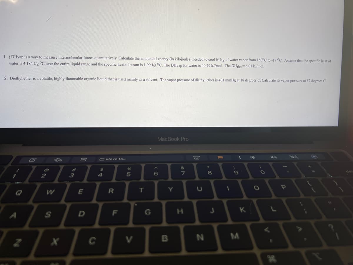 1.) DHvap is a way to measure intermolecular forces quantitatively. Calculate the amount of energy (in kilojoules) needed to cool 646 g of water vapor from 150°C to -17 °C. Assume that the specific heat of
water is 4.184 J/g °C over the entire liquid range and the specific heat of steam is 1.99 J/g °C. The DHvap for water is 40.79 kJ/mol. The DHfus = 6.01 kJ/mol.
2. Diethyl ether is a volatile, highly flammable organic liquid that is used mainly as a solvent. The vapor pressure of diethyl ether is 401 mmHg at 18 degrees C. Calculate its vapor pressure at 52 degrees C.
A
Z
2
1
W
S
X
#3
E
D
C
$
4
Move to...
R
F
25
%
V
T
G
MacBook Pro
6
Y
B
&
7
H
U
N
00 #
8
J
F
1
(
a
(
9
K
M
O
O
L
B
H
P
A
¡
W
F