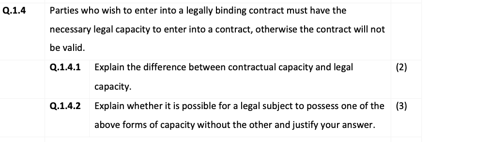 Q.1.4
Parties who wish to enter into a legally binding contract must have the
necessary legal capacity to enter into a contract, otherwise the contract will not
be valid.
Q.1.4.1
Explain the difference between contractual capacity and legal
(2)
сарacity.
Q.1.4.2
Explain whether it is possible for a legal subject to possess one of the
(3)
above forms of capacity without the other and justify your answer.
