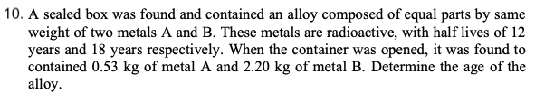 10. A sealed box was found and contained an alloy composed of equal parts by same
weight of two metals A and B. These metals are radioactive, with half lives of 12
years and 18 years respectively. When the container was opened, it was found to
contained 0.53 kg of metal A and 2.20 kg of metal B. Determine the age of the
alloy.