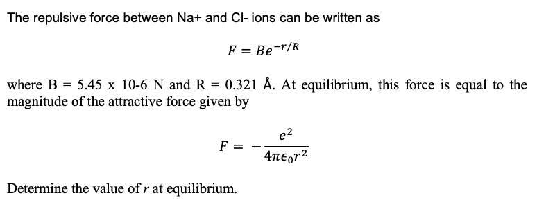 The repulsive force between Na+ and Cl- ions can be written as
F = Be-T/R
where B = 5.45 x 10-6 N and R = 0.321 Å. At equilibrium, this force is equal to the
magnitude of the attractive force given by
F
Determine the value of r at equilibrium.
e²
4π€or²