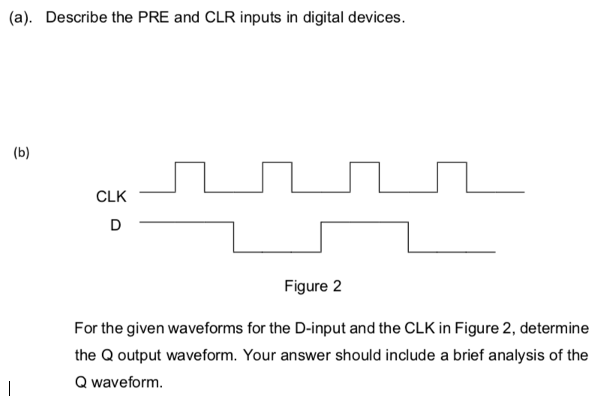 (a). Describe the PRE and CLR inputs in digital devices.
(b)
CLK
D
Figure 2
For the given waveforms for the D-input and the CLK in Figure 2, determine
the Q output waveform. Your answer should include a brief analysis of the
Q waveform.
