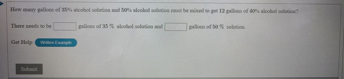 How many gallons of 35% aleohol solution and 50% alcohol solution must be mixed to get 12 gallons of 40% alcohol solution?
There needs to be
gallons of 35 % alcohol solution and
gallons of 50 % solution.
Get Help:
Written Example
Submit
