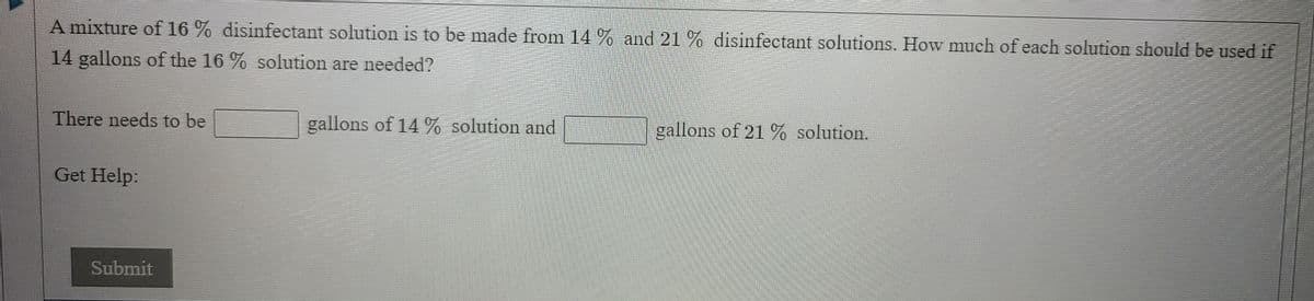 A mixture of 16 % disinfectant solution is to be made from 14 % and 21 % disinfectant solutions. How much of each solution should be used if
14 gallons of the 16 % solution are needed?
There needs to be
gallons of 14 % solution and
gallons of 21 % solution.
Get Help:
Submit
