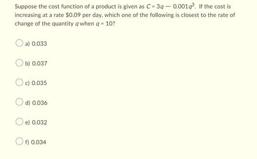 Suppose the cost function of a product is given as C=3q -0.001g³. If the cost is
increasing at a rate $0.09 per day, which one of the following is closest to the rate of
change of the quantity q when q = 10?
a) 0.033
b) 0.037
c) 0.035
d) 0.036
e) 0.032
Of) 0.034