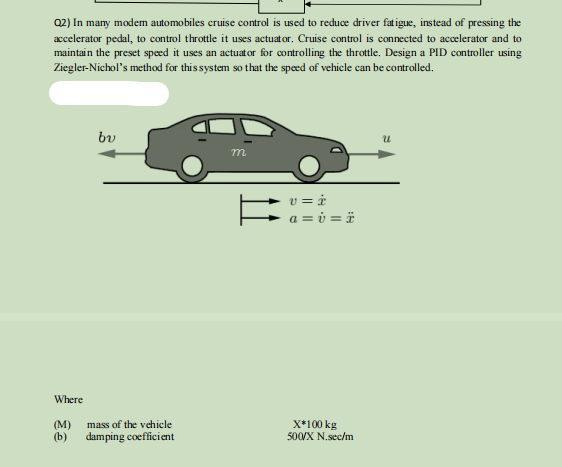 Q2) In many modem automobiles cruise control is used to reduce driver fatigue, instead of pressing the
accelerator pedal, to control throttle it uses actuator. Cruise control is connected to accelerator and to
maintain the preset speed it uses an actuator for controlling the throttle. Design a PID controller using
Ziegler-Nichol's method for this system so that the speed of vehicle can be controlled.
by
Where
(M)
mass of the vehicle
(b) damping coefficient
m
v=i
a = v= ï
X*100 kg
500/X N.sec/m
u