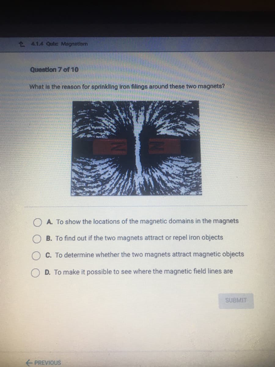 1 41.4 Qulz Megnetism
Question 7 of 10
What is the reason for sprinkling iron filings around these two magnets?
A. To show the locations of the magnetic domains in the magnets
B. To find out if the two magnets attract or repel iron objects
C. To determine whether the two magnets attract magnetic objects
D. To make it possible to see where the magnetic field lines are
SUBMIT
PREVIOUS
