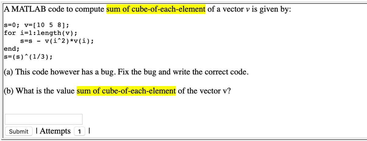 A MATLAB code to compute sum of cube-of-each-element of a vector v is given by:
s=0; v=[10 5 8];
for i=1:length(v);
v (i^2)*v(i);
S=S
end;
s=(s)^(1/3);
(a) This code however has a bug. Fix the bug and write the correct code.
(b) What is the value sum of cube-of-each-element of the vector v?
Submit I Attempts 1 |
