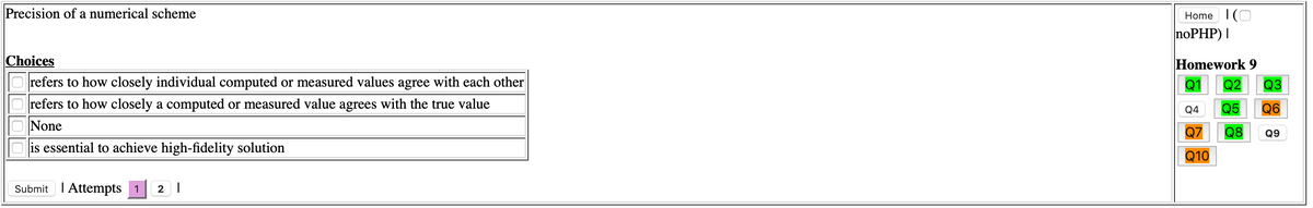 Precision of a numerical scheme
Home I(O
noPHP) I
Choices
Homework 9
Q1
refers to how closely individual computed or measured values agree with each other
refers to how closely a computed or measured value agrees with the true value
Q2
Q3
Q4
Q5
Q6
None
Q7
Q8
Q9
is essential to achieve high-fidelity solution
Q10
Submit I Attempts 1
2 |
