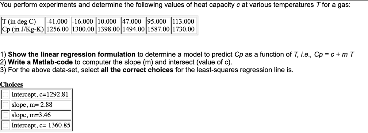 You perform experiments and determine the following values of heat capacity c at various temperatures T for a gas:
T (in deg C)
Cp (in J/Kg-K) 1256.00 1300.00 1398.00 1494.00 1587.00 1730.00
|-41.000 -16.000 10.000 47.000 95.000 113.000
1) Show the linear regression formulation to determine a model to predict Cp as a function of T, i.e., Cp = c + m T
2) Write a Matlab-code to computer the slope (m) and intersect (value of c).
3) For the above data-set, select all the correct choices for the least-squares regression line is.
Choices
Intercept, c=1292.81
O slope, m= 2.88
Oslope, m=3.46
Intercept, c= 1360.85
