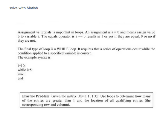 solve with Matlab
Assignment vs. Equals is important in loops. An assignment is a = b and means assign value
b to variable a. The equals operator is ab results in 1 or yes if they are equal, 0 or no if
they are not.
The final type of loop is a WHILE loop. It requires that a series of operations occur while the
condition applied to a specified variable is correct.
The example syntax is:
i=10;
while i>5
i-i-1
end
Practice Problem: Given the matrix: M-[1 1; 1 3;]; Use loops to determine how many
of the entries are greater than 1 and the location of all qualifying entries (the
corresponding row and column).