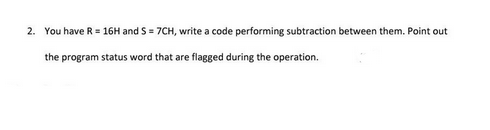2. You have R = 16H and S = 7CH, write a code performing subtraction between them. Point out
the program status word that are flagged during the operation.